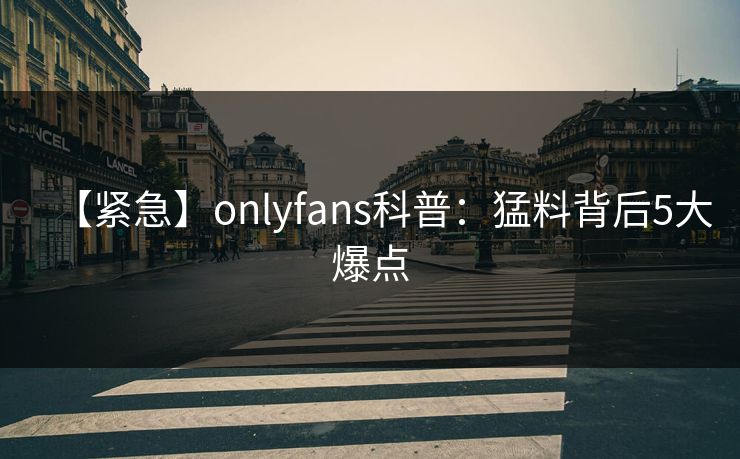 【紧急】onlyfans科普：猛料背后5大爆点
