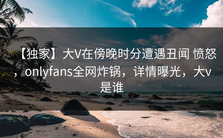 【独家】大V在傍晚时分遭遇丑闻 愤怒，onlyfans全网炸锅，详情曝光，大v是谁
