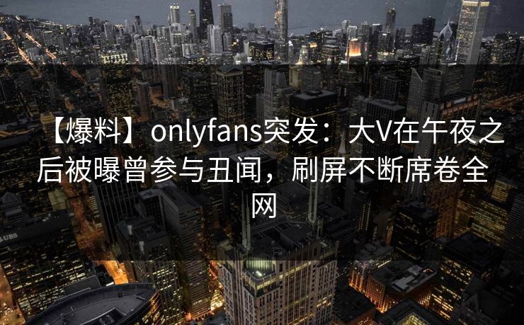 【爆料】onlyfans突发：大V在午夜之后被曝曾参与丑闻，刷屏不断席卷全网