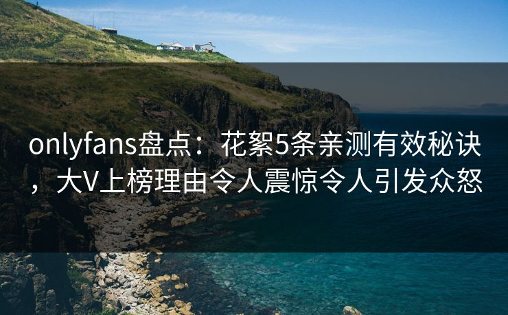onlyfans盘点：花絮5条亲测有效秘诀，大V上榜理由令人震惊令人引发众怒