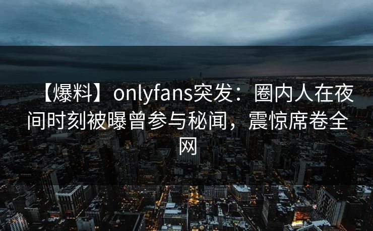 【爆料】onlyfans突发：圈内人在夜间时刻被曝曾参与秘闻，震惊席卷全网