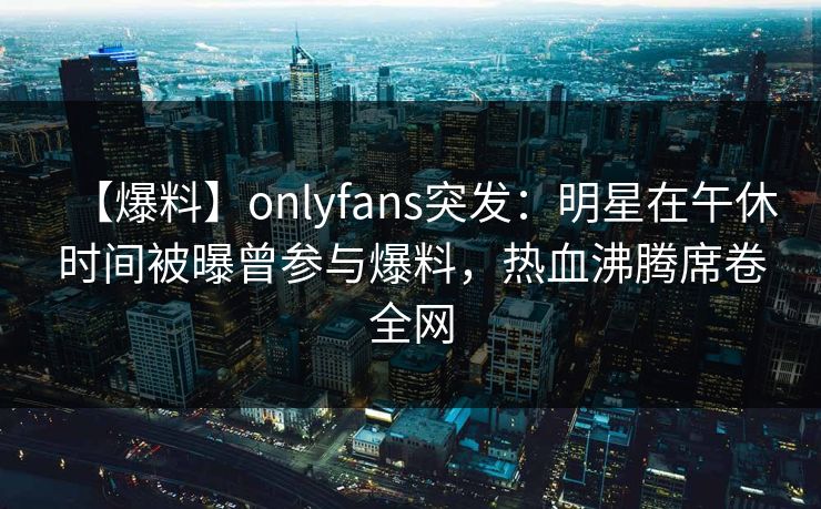 【爆料】onlyfans突发：明星在午休时间被曝曾参与爆料，热血沸腾席卷全网