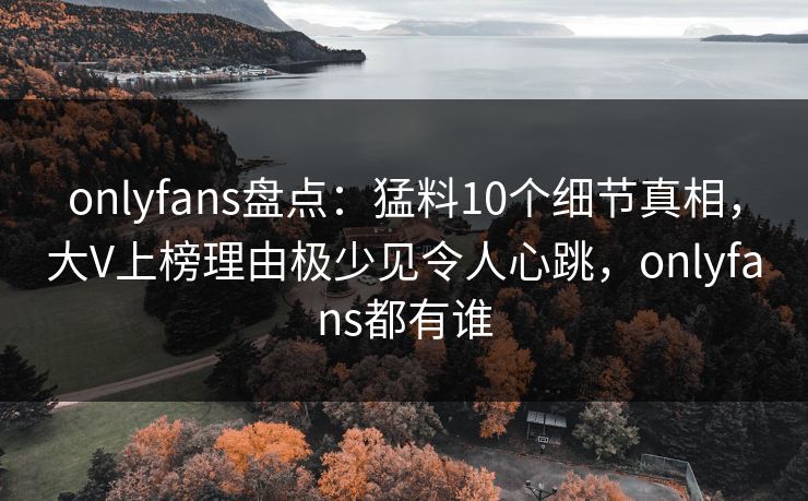 onlyfans盘点:猛料10个细节真相,大V上榜理由极少见令人心跳,onlyfans都有谁 onlyfans盘点:猛料10个细节真相,大V上榜理由极少见令人心跳,onlyfans都有谁