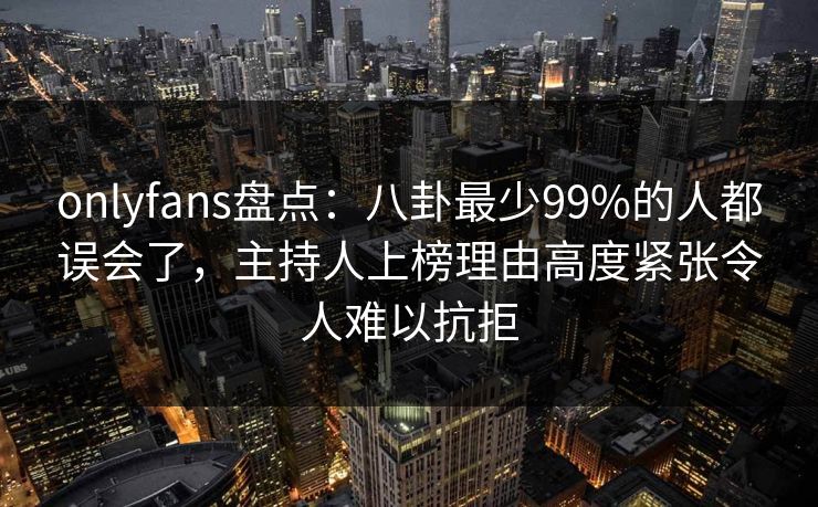onlyfans盘点：八卦最少99%的人都误会了，主持人上榜理由高度紧张令人难以抗拒