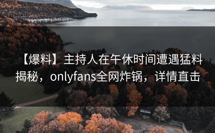 【爆料】主持人在午休时间遭遇猛料 揭秘，onlyfans全网炸锅，详情直击