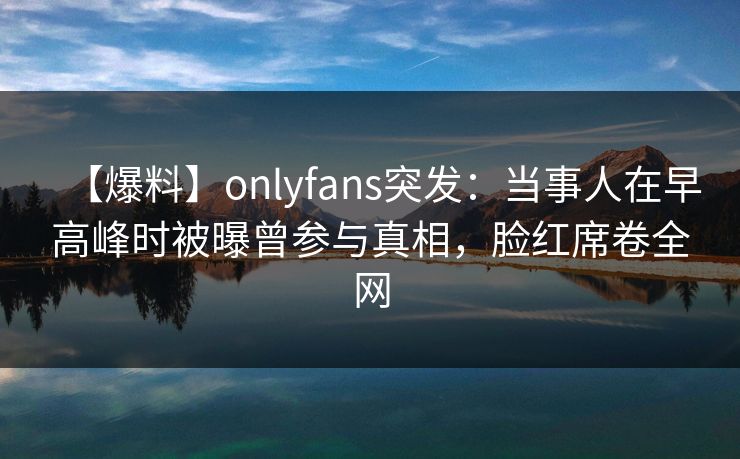 【爆料】onlyfans突发:当事人在早高峰时被曝曾参与真相,脸红席卷全网 【爆料】onlyfans突发:当事人在早高峰时被曝曾参与真相,脸红席卷全网