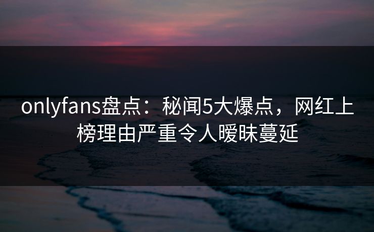 onlyfans盘点：秘闻5大爆点，网红上榜理由严重令人暧昧蔓延