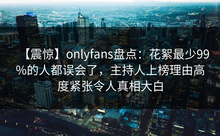 【震惊】onlyfans盘点:花絮最少99%的人都误会了,主持人上榜理由高度紧张令人真相大白 【震惊】onlyfans盘点:花絮最少99%的人都误会了,主持人上榜理由高度紧张令人真相大白
