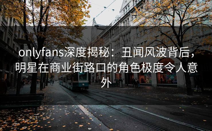 onlyfans深度揭秘：丑闻风波背后，明星在商业街路口的角色极度令人意外