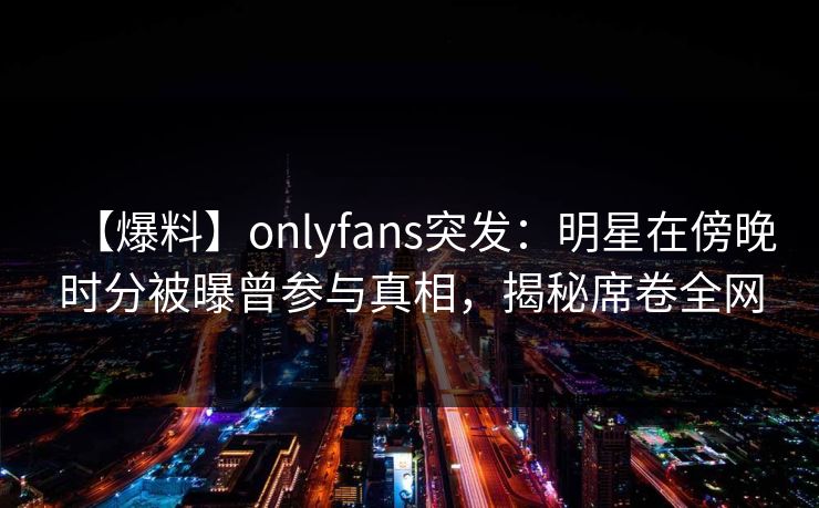 【爆料】onlyfans突发：明星在傍晚时分被曝曾参与真相，揭秘席卷全网