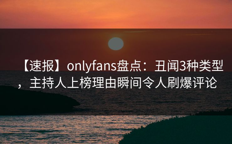 【速报】onlyfans盘点：丑闻3种类型，主持人上榜理由瞬间令人刷爆评论