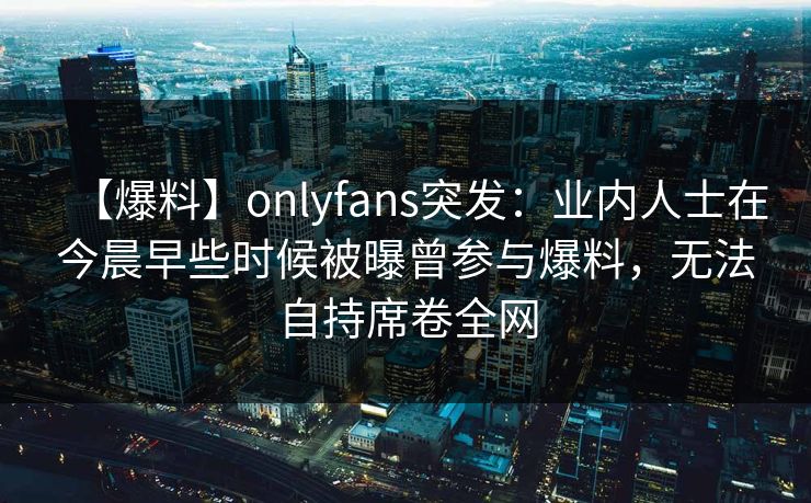 【爆料】onlyfans突发：业内人士在今晨早些时候被曝曾参与爆料，无法自持席卷全网