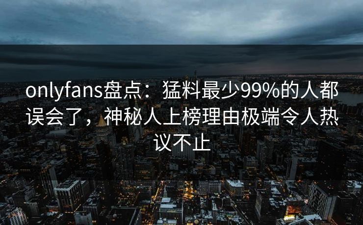 onlyfans盘点:猛料最少99%的人都误会了,神秘人上榜理由极端令人热议不止 onlyfans盘点:猛料最少99%的人都误会了,神秘人上榜理由极端令人热议不止