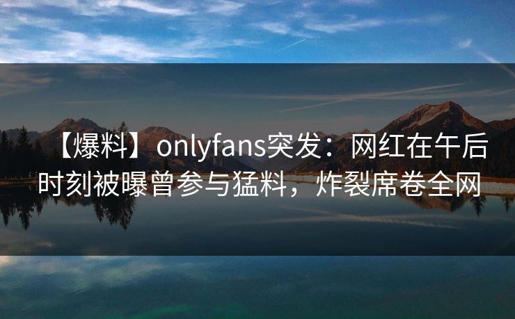 【爆料】onlyfans突发：网红在午后时刻被曝曾参与猛料，炸裂席卷全网