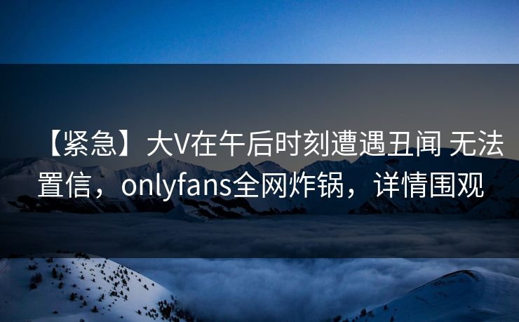 【紧急】大V在午后时刻遭遇丑闻 无法置信，onlyfans全网炸锅，详情围观